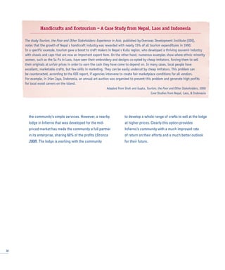 the community’s simple services. However, a nearby
lodge in Infierno that was developed for the mid-
priced market has made the community a full partner
in its enterprise, sharing 60% of the profits (Stronza
2000). The lodge is working with the community
to develop a whole range of crafts to sell at the lodge
at higher prices. Clearly this option provides
Infierno’s community with a much improved rate
of return on their efforts and a much better outlook
for their future.
32
Handicrafts and Ecotourism – A Case Study from Nepal, Laos and Indonesia
The study Tourism, the Poor and Other Stakeholders: Experience in Asia, published by Overseas Development Institute (ODI),
notes that the growth of Nepal s handicraft industry was rewarded with nearly 15% of all tourism expenditures in 1990.
In a specific example, tourism gave a boost to craft makers in Nepal s Kullu region, who developed a thriving souvenir industry
with shawls and caps that are now an important export item. On the other hand, numerous examples show where ethnic minority
women, such as the Sa Pa in Laos, have seen their embroidery and designs co-opted by cheap imitators, forcing them to sell
their originals at unfair prices in order to earn the cash they have come to depend on. In many cases, local people have
excellent, marketable crafts, but few skills in marketing. They can be easily undercut by cheap imitators. This problem can
be counteracted, according to the ODI report, if agencies intervene to create fair marketplace conditions for all vendors.
For example, in Irian Jaya, Indonesia, an annual art auction was organized to prevent this problem and generate high profits
for local wood carvers on the island.
Adapted from Shah and Gupta, Tourism, the Poor and Other Stakeholders, 2000
Case Studies from Nepal, Laos, & Indonesia
 