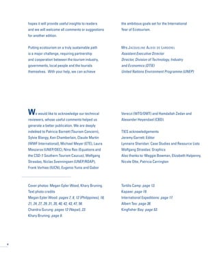 hopes it will provide useful insights to readers
and we will welcome all comments or suggestions
for another edition.
Putting ecotourism on a truly sustainable path
is a major challenge, requiring partnership
and cooperation between the tourism industry,
governments, local people and the tourists
themselves. With your help, we can achieve
the ambitious goals set for the International
Year of Ecotourism.
Mrs JACQUELINE ALOISI DE LARDEREL
Assistant Executive Director
Director, Division of Technology, Industry
and Economics (DTIE)
United Nations Environment Programme (UNEP)
We would like to acknowledge our technical
reviewers, whose useful comments helped us
generate a better publication. We are deeply
indebted to Patricia Barnett (Tourism Concern),
Sylvie Blangy, Ken Chamberlain, Claude Martin
(WWF International), Michael Meyer (ETE), Laura
Meszaros (UNEP/DEC), Nina Rao (Equations and
the CSD-7 Southern Tourism Caucus), Wolfgang
Strasdas, Niclas Svenningsen (UNEP/ROAP),
Frank Vorhies (IUCN), Eugenio Yunis and Gabor
Vereczi (WTO/OMT) and Hamdallah Zedan and
Alexander Heyendael (CBD).
TIES acknowledgements
Jeremy Garrett: Editor
Lynnaire Sheridan: Case Studies and Resource Lists
Wolfgang Strasdas: Graphics
Also thanks to: Maggie Bowman, Elizabeth Halpenny,
Nicole Otte, Patricia Carrington
Cover photos: Megan Epler Wood, Khary Bruning.
Text photo credits
Megan Epler Wood: pages 7, 8, 12 (Philippines), 18,
21, 24, 27, 29, 31, 35, 40, 42, 43, 47, 56.
Chandra Gurung: pages 12 (Nepal), 23.
Khary Bruning: page 9.
Tortilis Camp: page 13.
Kapawi: page 19.
International Expeditions: page 17.
Albert Teo: page 38.
Kingfisher Bay: page 53.
6
 