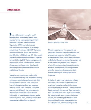 Introduction
Travel and tourism are among the world’s
fastest growing industries and are the major
source of foreign exchange earnings for many
developing countries. The World Tourism
Organization (WTO) reports that receipts
from international tourism grew by an average
annual rate of 9% between 1988-1997. The number
of international tourist arrivals reached more
than 664 million in 1999 (well over 10% of the world’s
population), and international arrivals are expected
to reach 1 billion by 2010. The increasing economic
importance of tourism has captured the attention
of most countries. However, the global growth
of tourism poses a significant threat to cultural
and biological diversity.
Ecotourism is a growing niche market within
the larger travel industry, with the potential of being
an important sustainable development tool. With
billions of dollars in annual sales, ecotourism
is a real industry that seeks to take advantage
of market trends. At the same time, it frequently
operates quite differently than other segments
of the tourism industry, because ecotourism
is defined by its sustainable development results:
conserving natural areas, educating visitors about
sustainability, and benefiting local people.
Market research shows that ecotourists are
particularly interested in wilderness settings and
pristine areas. According to the fifth meeting
of the Conference of the Parties to the Convention
on Biological Diversity, ecotourism has a unique role
to play in educating travelers about the value
of a healthy environment and biological diversity.
However, proper planning and management are
critical to ecotourism’s development or it will
threaten the biological diversity upon which
it depends.
In the last 10 years, travel experiences in fragile
natural and cultural areas have benefited from
a variety of innovative small-scale, low-impact
solutions offered by ecotourism – some of which will
be documented in this package. These approaches
have had an influence on the larger tourism market,
but ecotourism will never transform the tourism
industry, nor can it be a perfect model in every
instance. Like all forms of sustainable tourism,
it is a dynamic field, with new techniques and 7
Entering a national park by boat, Bolivia
 