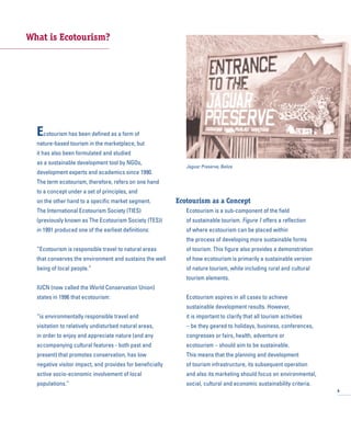What is Ecotourism?
Ecotourism has been defined as a form of
nature-based tourism in the marketplace, but
it has also been formulated and studied
as a sustainable development tool by NGOs,
development experts and academics since 1990.
The term ecotourism, therefore, refers on one hand
to a concept under a set of principles, and
on the other hand to a specific market segment.
The International Ecotourism Society (TIES)
(previously known as The Ecotourism Society (TES))
in 1991 produced one of the earliest definitions:
“Ecotourism is responsible travel to natural areas
that conserves the environment and sustains the well
being of local people.”
IUCN (now called the World Conservation Union)
states in 1996 that ecotourism:
“is environmentally responsible travel and
visitation to relatively undisturbed natural areas,
in order to enjoy and appreciate nature (and any
accompanying cultural features - both past and
present) that promotes conservation, has low
negative visitor impact, and provides for beneficially
active socio-economic involvement of local
populations.”
Ecotourism as a Concept
Ecotourism is a sub-component of the field
of sustainable tourism. Figure 1 offers a reflection
of where ecotourism can be placed within
the process of developing more sustainable forms
of tourism. This figure also provides a demonstration
of how ecotourism is primarily a sustainable version
of nature tourism, while including rural and cultural
tourism elements.
Ecotourism aspires in all cases to achieve
sustainable development results. However,
it is important to clarify that all tourism activities
– be they geared to holidays, business, conferences,
congresses or fairs, health, adventure or
ecotourism – should aim to be sustainable.
This means that the planning and development
of tourism infrastructure, its subsequent operation
and also its marketing should focus on environmental,
social, cultural and economic sustainability criteria.
9
Jaguar Preserve, Belize
 