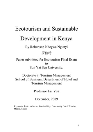 1
Ecotourism and Sustainable
Development in Kenya
By Robertson Ndegwa Ngunyi
罗伯特
Paper submitted for Ecotourism Final Exam
to
Sun Yat Sen University,
Doctorate in Tourism Management
School of Business, Department of Hotel and
Tourism Management
Professor Liu Yan
December, 2009
Keywords: Protected areas, Sustainability, Community Based Tourism,
Maasai, Safari
 