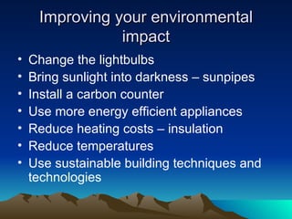 Improving your environmental impact Change the lightbulbs Bring sunlight into darkness – sunpipes Install a carbon counter Use more energy efficient appliances Reduce heating costs – insulation Reduce temperatures Use sustainable building techniques and technologies 