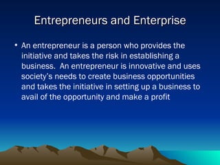 Entrepreneurs and Enterprise An entrepreneur is a person who provides the initiative and takes the risk in establishing a business.  An entrepreneur is innovative and uses society’s needs to create business opportunities and takes the initiative in setting up a business to avail of the opportunity and make a profit 