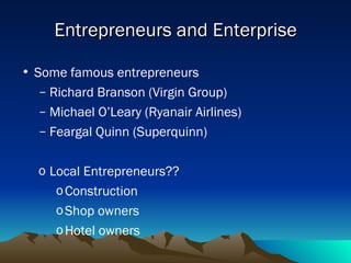 Entrepreneurs and Enterprise Some famous entrepreneurs Richard Branson (Virgin Group) Michael O’Leary (Ryanair Airlines) Feargal Quinn (Superquinn) Local Entrepreneurs?? Construction Shop owners Hotel owners 