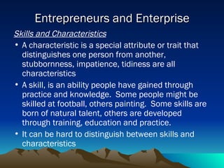 Entrepreneurs and Enterprise Skills and Characteristics A characteristic is a special attribute or trait that distinguishes one person from another, stubbornness, impatience, tidiness are all characteristics A skill, is an ability people have gained through practice and knowledge.  Some people might be skilled at football, others painting.  Some skills are born of natural talent, others are developed through training, education and practice. It can be hard to distinguish between skills and characteristics 