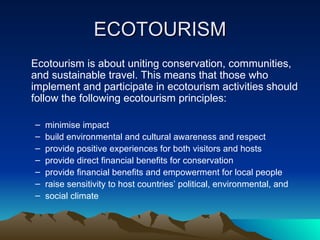 ECOTOURISM Ecotourism is about uniting conservation, communities, and sustainable travel. This means that those who implement and participate in ecotourism activities should follow the following ecotourism principles: minimise impact build environmental and cultural awareness and respect provide positive experiences for both visitors and hosts provide direct financial benefits for conservation provide financial benefits and empowerment for local people  raise sensitivity to host countries’ political, environmental, and social climate 