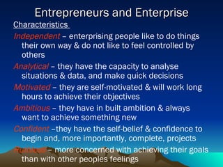 Entrepreneurs and Enterprise Characteristics  Independent  – enterprising people like to do things their own way & do not like to feel controlled by others Analytical  – they have the capacity to analyse situations & data, and make quick decisions Motivated  – they are self-motivated & will work long hours to achieve their objectives Ambitious  – they have in built ambition & always want to achieve something new Confident  –they have the self-belief & confidence to begin and, more importantly, complete, projects Ruthless  – more concerned with achieving their goals than with other peoples feelings 