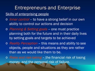 Entrepreneurs and Enterprise Skills of enterprising people Inner control  – to have a strong belief in our own ability to control our actions and decision Planning & Setting goals  – one must practice planning both for the future and in their daily lives by setting goals and targets to be achieved Reality Perception  – this means and ability to see objects, people and situations as they are rather than as we would like them to be. Risks and risk-taking  –   the financial risk of losing money, and the personal risk of failure. 