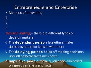 Entrepreneurs and Enterprise Methods of Innovating 1. 2. 3. Decision Making   – there are different types of decision makers The  dependent person  lets others make decisions and then joins in with them The  delaying person  holds off making decisions until all possible facts are known Impulsive people  make quick decisions based on speedy analysis and facts 