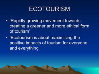 ECOTOURISM ‘ Rapidly growing movement towards creating a greener and more ethical form of tourism’ ‘ Ecotourism is about maximising the positive impacts of tourism for everyone and everything’ 