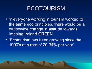 ECOTOURISM ‘ if everyone working in tourism worked to the same eco principles, there would be a nationwide change in attitude towards keeping Ireland GREEN ‘ Ecotourism has been growing since the 1990’s at a rate of 20-34% per year’ 