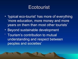 Ecotourist ‘ typical eco-tourist’ has more of everything ‘more education, more money and more years on them than most other tourists’ Beyond sustainable development ‘ Tourism’s contribution to mutual understanding and respect between peoples and societies’ 