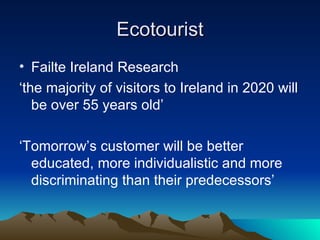 Ecotourist Failte Ireland Research ‘ the majority of visitors to Ireland in 2020 will be over 55 years old’ ‘ Tomorrow’s customer will be better educated, more individualistic and more discriminating than their predecessors’ 