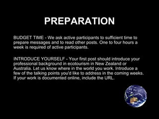 PREPARATION BUDGET TIME - We ask active participants to sufficient time to prepare messages and to read other posts. One to four hours a week is required of active participants. INTRODUCE YOURSELF - Your first post should introduce your professional background in ecotourism in New Zealand or Australia. Let us know where in the world you work. Introduce a few of the talking points you'd like to address in the coming weeks. If your work is documented online, include the URL. 
