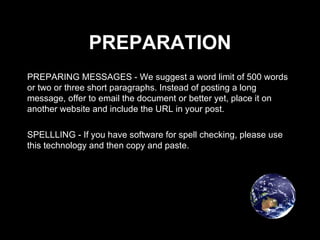 PREPARATION PREPARING MESSAGES - We suggest a word limit of 500 words or two or three short paragraphs. Instead of posting a long message, offer to email the document or better yet, place it on another website and include the URL in your post. SPELLLING - If you have software for spell checking, please use this technology and then copy and paste. 