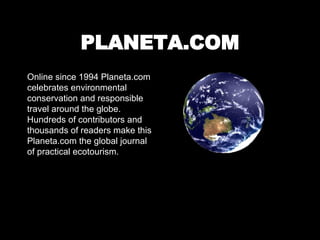 PLANETA.COM Online since 1994 Planeta.com celebrates environmental conservation and responsible travel around the globe. Hundreds of contributors and thousands of readers make this Planeta.com the global journal of practical ecotourism. 