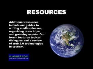 RESOURCES Additional resources include our guides to writing media releases, organizing press trips and greening events. Our forum features topical dialogues and a review of Web 2.0 technologies in tourism. 