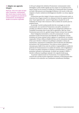 8
Le fait que la plupart des initiatives d’écotourisme communautaire soient
développées à petite échelle signifie que leur impact sur la protection de la
nature comme sur les revenus et l’emploi de la communauté dans l’ensemble
est limité. Elles peuvent avoir davantage d’influence et de succès si elles sont
intégrées à d’autres initiatives de développement durable à un niveau régional
et local.
L’écotourisme peut être intégré à d’autres secteurs de l’économie rurale, en
créant des liens d’appui mutuel et en réduisant la fuite des capitaux hors de la
zone. Il peut également être associé à l’agriculture, du point de vue de
l’utilisation du temps et des ressources et de la création de marchés pour les
produits locaux.
En principe, l’activité multisectorielle doit être encouragée au sein des
communautés. Les marchés de l’écotourisme sont petits, saisonniers et
sensibles aux influences externes, telles que les changements politiques ou
l’instabilité économique dans le pays hôte ou générateur. Mais par contre,
l’écotourisme peut servir de garantie lorsque d’autres secteurs sont menacés.
Outre l’intégration horizontale au sein de la communauté, le succès
d’initiatives locales d’écotourisme peut dépendre de l’intégration verticale
d’initiatives de niveau national visant à appuyer et à promouvoir un tourisme
responsable. S’il faut s’efforcer d’établir des liens avec les mécanismes existants,
il faut aussi chercher à influencer les politiques nationales en faveur de
l’écotourisme, notamment la coordination entre les décisions des Ministères
du tourisme et de l’environnement. Une action au niveau national est
nécessaire pour établir le lien entre les activités et responsabilités en matière de
protection de l’environnement et en matière de tourisme, entre la législation et
le soutien aux petites entreprises et initiatives communautaires, et entre la
promotion nationale et internationale. Au Brésil, par exemple, le WWF a
cherché à influencer la politique nationale et les capacités locales (p.9).
Au premier stade de travail sur l’écotourisme, il est important d’être
conscient des activités d’autres organismes nationaux et internationaux dans
ce domaine et de rechercher une coordination mutuellement bénéfique.
3 Adopter une approche
integrée
Plutôt que d’être mis en place de façon
isolée, l’écotourisme communautaire
doit s’inscrire dans le contexte d’autres
options et programmes de protection de
l’environnement, de développement
durable et de tourisme responsable.
Parc National Marin de Fernando de Noronha, Brésil.
WWF
BRAZIL
 