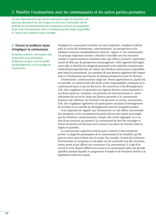 10
Impliquer la communauté constitue un sujet important, complexe et délicat
pour le succès de l’écotourisme communautaire. Les perspectives et les
solutions varieront considérablement selon les régions et les communautés.
Un principe important consiste à chercher à travailler avec les structures
sociales et communautaires existantes, bien que celles-ci puissent représenter
autant de défis que de perspectives encourageantes. Cette approche doit égale-
ment aider à identifier les dirigeants potentiels et les individus entreprenants.
L’objectif principal doit être de réaliser des bénéfices intéressants et équitables
pour toute la communauté. Les questions de sexe peuvent également être import-
antes et l’écotourisme peut fournir de bonnes perspectives pour les femmes.
L’écotourisme communautaire exige une bonne appréciation et, quand cela
est possible, un renforcement des droits et des responsabilités juridiques de la
communauté pour ce qui est des terres, des ressources et du développement.
Cela doit s’appliquer en particulier aux régimes fonciers communautaires et
aux droits quant au tourisme, à la protection de l’environnement et autres
utilisations de ces terres, droits qui doivent permettre à la communauté
d’exercer une influence sur l’activité et de percevoir un revenu du tourisme.
Cela doit s’appliquer également à la participation aux plans d’aménagement
du territoire et au contrôle du développement dans les propriétés privées.
Il est important de rappeler que l’écotourisme est une affaire commerciale.
Les entreprises et les investissements privés doivent être autant encouragés
que les initiatives communautaires, lorsque cela s’avère approprié, et ce au
sein d’une structure qui permet à la communauté de tirer des avantages et
d’avoir un pouvoir de décision sur le niveau et la nature du tourisme dans la
région en question.
La communauté a plusieurs moyens pour s’associer à des entreprises
privées. Le degré de participation de la communauté et les bénéfices qu’elle
peut en retirer peut évoluer avec le temps. Par exemple, il existe des initiatives
d’écotourisme en Amazonie où des gîtes ont été construits avec des investisse-
ments privés et qui offrent une concession à la communauté. Il s’agit d’un
accord en vertu duquel l’affaire sera remise à la communauté après une période
spécifiée pendant laquelle un programme d’emploi et de formation destiné à la
population locale sera assuré.
B Planifier l’écotourisme avec les communautés et les autres parties prenantes
Les trois lignes directrices qui suivent examinent les types de structures et de
processus qui doivent être mis en place au sein d’une communauté, afin de
permettre le bon fonctionnement de l’écotourisme en faveur de la population
locale et de l’environnement. Elles ne constituent pas des étapes séquentielles
et doivent être examinées toutes ensemble.
4 Trouver la meilleure façon
d’impliquer la communaute
De bonnes structures sont requises afin
de permettre à la communauté
d’influencer, de gérer et de tirer profit
du développement et de la pratique de
l’écotourisme.
 