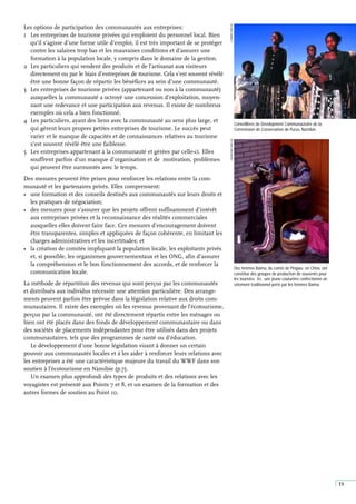 11
Des femmes Baima, du comté de Pingwu en Chine, ont
constitué des groupes de production de souvenirs pour
les touristes. Ici, une jeune couturière confectionne un
vêtement traditionnel porté par les femmes Baima.
Conseillères de Dévelopment Communautaire de la
Commission de Conservation de Purus, Namibie.
E
PARKER,
WWF-UK
J
WOOLFORD,
WWF-UK
Les options de participation des communautés aux entreprises:
1 Les entreprises de tourisme privées qui emploient du personnel local. Bien
qu’il s’agisse d’une forme utile d’emploi, il est très important de se protéger
contre les salaires trop bas et les mauvaises conditions et d’assurer une
formation à la population locale, y compris dans le domaine de la gestion.
2 Les particuliers qui vendent des produits et de l’artisanat aux visiteurs
directement ou par le biais d’entreprises de tourisme. Cela s’est souvent révélé
être une bonne façon de répartir les bénéfices au sein d’une communauté.
3 Les entreprises de tourisme privées (appartenant ou non à la communauté)
auxquelles la communauté a octroyé une concession d’exploitation, moyen-
nant une redevance et une participation aux revenus. Il existe de nombreux
exemples où cela a bien fonctionné.
4 Les particuliers, ayant des liens avec la communauté au sens plus large, et
qui gèrent leurs propres petites entreprises de tourisme. Le succès peut
varier et le manque de capacités et de connaissances relatives au tourisme
s’est souvent révélé être une faiblesse.
5 Les entreprises appartenant à la communauté et gérées par celle-ci. Elles
souffrent parfois d’un manque d’organisation et de motivation, problèmes
qui peuvent être surmontés avec le temps.
Des mesures peuvent être prises pour renforcer les relations entre la com-
munauté et les partenaires privés. Elles comprennent:
• une formation et des conseils destinés aux communautés sur leurs droits et
les pratiques de négociation;
• des mesures pour s’assurer que les projets offrent suffisamment d’intérêt
aux entreprises privées et la reconnaissance des réalités commerciales
auxquelles elles doivent faire face. Ces mesures d’encouragement doivent
être transparentes, simples et appliquées de façon cohérente, en limitant les
charges administratives et les incertitudes; et
• la création de comités impliquant la population locale, les exploitants privés
et, si possible, les organismes gouvernementaux et les ONG, afin d’assurer
la compréhension et le bon fonctionnement des accords, et de renforcer la
communication locale.
La méthode de répartition des revenus qui sont perçus par les communautés
et distribués aux individus nécessite une attention particulière. Des arrange-
ments peuvent parfois être prévue dans la législation relative aux droits com-
munautaires. Il existe des exemples où les revenus provenant de l’écotourisme,
perçus par la communauté, ont été directement répartis entre les ménages ou
bien ont été placés dans des fonds de développement communautaire ou dans
des sociétés de placements indépendantes pour être utilisés dans des projets
communautaires, tels que des programmes de santé ou d’éducation.
Le développement d’une bonne législation visant à donner un certain
pouvoir aux communautés locales et à les aider à renforcer leurs relations avec
les entreprises a été une caractéristique majeure du travail du WWF dans son
soutien à l’écotourisme en Namibie (p.7).
Un examen plus approfondi des types de produits et des relations avec les
voyagistes est présenté aux Points 7 et 8, et un examen de la formation et des
autres formes de soutien au Point 10.
 