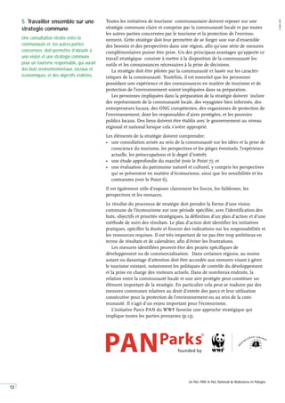 12
Toutes les initiatives de tourisme communautaire doivent reposer sur une
stratégie commune claire et comprise par la communauté locale et par toutes
les autres parties concernées par le tourisme et la protection de l’environ-
nement. Cette stratégie doit leur permettre de se forger une vue d’ensemble
des besoins et des perspectives dans une région, afin qu’une série de mesures
complémentaires puisse être prise. Un des principaux avantages qu’apporte ce
travail stratégique consiste à mettre à la disposition de la communauté les
outils et les connaissances nécessaires à la prise de décisions.
La stratégie doit être pilotée par la communauté et basée sur les caractér-
istiques de la communauté. Toutefois, il est essentiel que les personnes
possédant une expérience et des connaissances en matière de tourisme et de
protection de l’environnement soient impliquées dans sa préparation.
Les personnes impliquées dans la préparation de la stratégie doivent inclure
des représentants de la communauté locale, des voyagistes bien informés, des
entrepreneurs locaux, des ONG compétentes, des organismes de protection de
l’environnement, dont les responsables d’aires protégées, et les pouvoirs
publics locaux. Des liens doivent être établis avec le gouvernement au niveau
régional et national lorsque cela s’avère approprié.
Les éléments de la stratégie doivent comprendre:
• une consultation avisée au sein de la communauté sur les idées et la prise de
conscience du tourisme, les perspectives et les pièges éventuels, l’expérience
actuelle, les préoccupations et le degré d’intérêt;
• une étude approfondie du marché (voir le Point 7); et
• une évaluation du patrimoine naturel et culturel, y compris les perspectives
qui se présentent en matière d’écotourisme, ainsi que les sensibilités et les
contraintes (voir le Point 6).
Il est également utile d’exposer clairement les forces, les faiblesses, les
perspectives et les menaces.
Le résultat du processus de stratégie doit prendre la forme d’une vision
commune de l’écotourisme sur une période spécifiée, avec l’identification des
buts, objectifs et priorités stratégiques, la définition d’un plan d’action et d’une
méthode de suivi des résultats. Le plan d’action doit identifier les initiatives
pratiques, spécifier la durée et fournir des indications sur les responsabilités et
les ressources requises. Il est très important de ne pas être trop ambitieux en
terme de résultats et de calendrier, afin d’éviter les frustrations.
Les mesures identifiées peuvent être des projets spécifiques de
développement ou de commercialisation. Dans certaines régions, au moins
autant ou davantage d’attention doit être accordée aux mesures visant à gérer
le tourisme existant, notamment les politiques de contrôle du développement
et la prise en charge des visiteurs actuels. Dans de nombreux endroits, la
relation entre la communauté locale et une aire protégée peut constituer un
élément important de la stratégie. En particulier cela peut se traduire par des
mesures communes relatives au droit d’entrée des parcs et leur utilisation
consécutive pour la protection de l’environnement ou au sein de la com-
munauté. Il s’agit d’un enjeu important pour l’écotourisme.
L’initiative Parcs PAN du WWF favorise une approche stratégique qui
implique toutes les parties prenantes (p.13).
5 Travailler ensemble sur une
strategie commune
Une consultation étroite entre la
communauté et les autres parties
concernées doit permettre d’aboutir à
une vision et une stratégie commune
pour un tourisme responsable, qui aurait
des buts environnementaux, sociaux et
économiques, et des objectifs réalistes.
A
ARBIB,
WWF
Un Parc PAN: le Parc National de Bialowieza en Pologne.
 