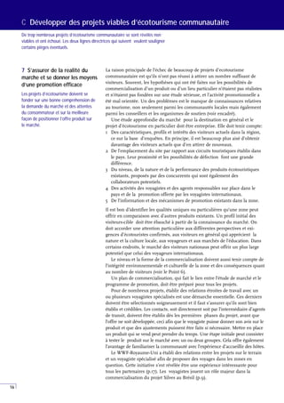 16
La raison principale de l’échec de beaucoup de projets d’ecotourisme
communautaire est qu’ils n’ont pas réussi à attirer un nombre suffisant de
visiteurs. Souvent, les hypothèses qui ont été faites sur les possibilités de
commercialisation d’un produit ou d’un lieu particulier n’étaient pas réalistes
et n’étaient pas fondées sur une étude sérieuse, et l’activité promotionnelle a
été mal orientée. Un des problèmes est le manque de connaissances relatives
au tourisme, non seulement parmi les communautés locales mais également
parmi les conseillers et les organismes de soutien (voir encadré).
Une étude approfondie du marché pour la destination en général et le
projet d’écotourisme en particulier doit être entreprise. Elle doit tenir compte:
1 Des caractéristiques, profils et intérêts des visiteurs actuels dans la région,
ce sur la base d’enquêtes. En principe, il est beaucoup plus aisé d’obtenir
davantage des visiteurs actuels que d’en attirer de nouveaux.
2 De l’emplacement du site par rapport aux circuits touristiques établis dans
le pays. Leur proximité et les possibilités de défection font une grande
différence.
3 Du niveau, de la nature et de la performance des produits écotouristiques
existants, proposés par des concurrents qui sont également des
collaborateurs potentiels.
4 Des activités des voyagistes et des agents responsables sur place dans le
pays et de la promotion offerte par les voyagistes internationaux.
5 De l’information et des mécanismes de promotion existants dans la zone.
Il est bon d’identifier les qualités uniques ou particulières qu’une zone peut
offrir en comparaison avec d’autres produits existants. Un profil initial des
visiteurs-cible doit être ébauché à partir de la connaissance du marché. On
doit accorder une attention particulière aux différentes perspectives et exi-
gences d’écotouristes confirmés, aux visiteurs en général qui apprécient la
nature et la culture locale, aux voyageurs et aux marchés de l’éducation. Dans
certains endroits, le marché des visiteurs nationaux peut offrir un plus large
potentiel que celui des voyageurs internationaux.
Le niveau et la forme de la commercialisation doivent aussi tenir compte de
l’intégrité environnementale et culturelle de la zone et des conséquences quant
au nombre de visiteurs (voir le Point 6).
Un plan de commercialisation, qui fait le lien entre l’étude de marché et le
programme de promotion, doit être préparé pour tous les projets.
Pour de nombreux projets, établir des relations étroites de travail avec un
ou plusieurs voyagistes spécialisés est une démarche essentielle. Ces derniers
doivent être sélectionnés soigneusement et il faut s’assurer qu’ils sont bien
établis et crédibles. Les contacts, soit directement soit par l’intermédiaire d’agents
de transit, doivent être établis dès les premières phases du projet, avant que
l’offre ne soit développée, ceci afin que le voyagiste puisse donner son avis sur le
produit et que des ajustements puissent être faits si nécessaire. Mettre en place
un produit qui se vend peut prendre du temps. Une étape initiale peut consister
à tester le produit sur le marché avec un ou deux groupes. Cela offre également
l’avantage de familiariser la communauté avec l’expérience d’accueillir des hôtes.
Le WWF-Royaume-Uni a établi des relations entre les projets sur le terrain
et un voyagiste spécialisé afin de proposer des voyages dans les zones en
question. Cette initiative s’est révélée être une expérience intéressante pour
tous les partenaires (p.17). Les voyagistes jouent un rôle majeur dans la
commercialisation du projet Silves au Brésil (p.9).
C Développer des projets viables d’écotourisme communautaire
De trop nombreux projets d’écotourisme communautaire se sont révélés non
viables et ont échoué. Les deux lignes directrices qui suivent veulent souligner
certains pièges éventuels.
7 S’assurer de la realité du
marche et se donner les moyens
d’une promotion efficace
Les projets d’écotourisme doivent se
fonder sur une bonne compréhension de
la demande du marché et des attentes
du consommateur et sur la meilleure
façon de positionner l’offre produit sur
le marché.
 