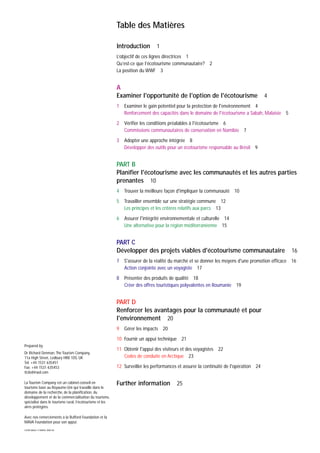 Prepared by
Dr Richard Denman, The Tourism Company,
11a High Street, Ledbury HR8 1DS, UK
Tel: +44 1531 635451
Fax: +44 1531 635453
ttcled@aol.com
La Tourism Company est un cabinet-conseil en
tourisme basé au Royaume-Uni qui travaille dans le
domaine de la recherche, de la planification, du
développement et de la commercialisation du tourisme,
spécialisé dans le tourisme rural, l’écotourisme et les
aires protégées.
Avec nos remerciements à la Rufford Foundation et la
MAVA Foundation pour son appui.
COVER IMAGE: E PARKER, WWF-UK
Table des Matières
Introduction 1
L’objectif de ces lignes directrices 1
Qu’est-ce que l’écotourisme communautaire? 2
La position du WWF 3
A
Examiner l'opportunité de l'option de l'écotourisme 4
1 Examiner le gain potentiel pour la protection de l'environnement 4
Renforcement des capacités dans le domaine de l'écotourisme a Sabah, Malaisie 5
2 Vérifier les conditions préalables à l'écotourisme 6
Commissions communautaires de conservation en Namibie 7
3 Adopter une approche intégrée 8
Développer des outils pour un écotourisme responsable au Brésil 9
PART B
Planifier l'écotourisme avec les communautés et les autres parties
prenantes 10
4 Trouver la meilleure façon d'impliquer la communauté 10
5 Travailler ensemble sur une stratégie commune 12
Les principes et les critères relatifs aux parcs 13
6 Assurer l'intégrité environnementale et culturelle 14
Une alternative pour la région méditerranéenne 15
PART C
Développer des projets viables d'écotourisme communautaire 16
7 S'assurer de la réalité du marché et se donner les moyens d'une promotion efficace 16
Action conjointe avec un voyagiste 17
8 Présenter des produits de qualité 18
Créer des offres touristiques polyvalentes en Roumanie 19
PART D
Renforcer les avantages pour la communauté et pour
l'environnement 20
9 Gérer les impacts 20
10 Fournir un appui technique 21
11 Obtenir l'appui des visiteurs et des voyagistes 22
Codes de conduite en Arctique 23
12 Surveiller les performances et assurer la continuité de l'opération 24
Further information 25
 