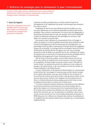 20
L’attention accordée aux détails dans un certain nombre d’aspects du
développement et de l’exploitation des projets écotouristiques peut améliorer
leur mise en oeuvre.
L’esthétique de tous les nouveaux bâtiments doit être étudiée avec soin.
Les styles traditionnels et les matériaux disponibles localement doivent être
privilégiés. Dans certaines communautés, un revenu a pu être dégagé grâce à
la fourniture de chaume pour les toits, par exemple. Il est souvent préférable
d’utiliser les bâtiments existants que d’en développer de nouveaux. Cette
option est à examiner en premier lieu.
Des mesures visant à diminuer la consommation d’eau et d’énergie, à
réduire les déchets et à éviter la pollution doivent être prises pendant le stade
à la fois de développement et de fonctionnement des aménagements. Les
technologies locales de faible consommation d’énergie doivent être appliquées
lorsque cela est possible. Le recyclage doit être encouragé et toutes les formes
d’élimination des déchets doivent être gérées avec soin, avec le principe
d’emporter autant de déchets que possible loin du site. L’utilisation de moyens
de transports qui ne nuisent pas à l’environnement doit être privilégiée dans la
planification des programmes et dans l’information qui est fournie.
Afin de limiter la fuite des capitaux, tous les efforts doivent être mis en
œuvre pour utiliser les produits et les services locaux et favoriser l’emploi
de la population. Cela peut exiger la prise de mesures visant à identifier les
sources locales. Les producteurs peuvent être aidés par la mise en place de
groupes et de réseaux locaux, et par une assistance en terme de contacts, de
commercialisation et de fixation des prix.
A travers l’information, la formation et la démonstration, les communautés
locales doivent être encouragées et soutenues pour qu’elles tiennent compte
de ces aspects elles-mêmes, sans que cela ait d’effet sur leur niveau de vie.
Les réactions des visiteurs pourront les aider. Le fait de pouvoir influer sur les
mesures prises par les visiteurs et les voyagistes est très important (voir le
Point 11). Certains éléments de bonne pratique peuvent être inclus en tant
qu’exigences fermes dans les contrats avec le secteur privé.
Un certain nombre de systèmes nationaux et internationaux d’accréditation
du tourisme permettent la reconnaissance d’une bonne pratique dans la
gestion des impacts sur l’environnement et les communautés locales. Lors
de la sélection d’un système d’accréditation, les critères que celui-ci utilise
doivent être examinés avec soin. En particulier, la certification doit se baser
sur des mesures concrètes et non sur de simples déclarations d’intention. Le
WWF-Royaume-Uni a effectué une évaluation des systèmes d’accréditation et
est impliqué dans des initiatives pilotes dans ce domaine (p.17 et informations
supplementaires).
D Renforcer les avantages pour la communauté et pour l’environnement
Les quatre dernières lignes directrices abordent des mesures visant à améliorer la
performance des initiatives d’écotourisme communautaire, du point de vue des
avantages sociaux, économiques et environnementaux .
9 Gerer les impacts
Au sein de la communauté, des mesures
spécifiques doivent être prises pour
limiter l’impact sur l’environnement
et maximiser les avantages locaux
provenant de l’écotourisme.
 