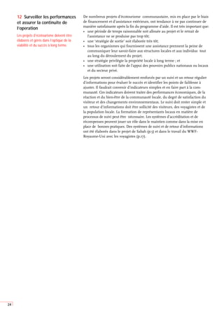 24
De nombreux projets d’écotourisme communautaire, mis en place par le biais
de financement et d’assistance extérieurs, ont tendance à ne pas continuer de
manière satisfaisante après la fin du programme d’aide. Il est très important que:
• une période de temps raisonnable soit allouée au projet et le retrait de
l’assistance ne se produise pas trop tôt;
• une ‘stratégie de sortie’ soit élaborée très tôt;
• tous les organismes qui fournissent une assistance prennent la peine de
communiquer leur savoir-faire aux structures locales et aux individus tout
au long du déroulement du projet;
• une stratégie privilégie la propriété locale à long terme ; et
• une utilisation soit faite de l’appui des pouvoirs publics nationaux ou locaux
et du secteur privé.
Les projets seront considérablement renforcés par un suivi et un retour régulier
d’informations pour évaluer le succès et identifier les points de faiblesse à
ajuster. Il faudrait convenir d’indicateurs simples et en faire part à la com-
munauté. Ces indicateurs doivent traiter des performances économiques, de la
réaction et du bien-être de la communauté locale, du degré de satisfaction du
visiteur et des changements environnementaux. Le suivi doit rester simple et
un retour d’informations doit être sollicité des visiteurs, des voyagistes et de
la population locale. La formation de représentants locaux en matière de
processus de suivi peut être nécessaire. Les systèmes d’accréditation et de
récompenses peuvent jouer un rôle dans le maintien comme dans la mise en
place de bonnes pratiques. Des systèmes de suivi et de retour d’informations
ont été élaborés dans le projet de Sabah (p.5) et dans le travail du WWF-
Royaume-Uni avec les voyagistes (p.17).
12 Surveiller les performances
et assurer la continuite de
l’operation
Les projets d’écotourisme doivent être
élaborés et gérés dans l’optique de la
viabilité et du succès à long terme.
 