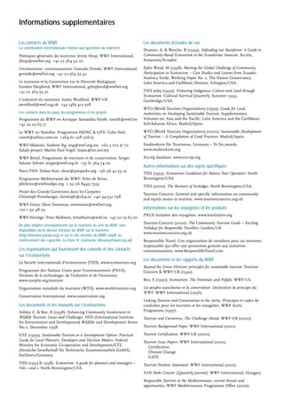 Informations supplementaires
Les contacts du WWF
La coordination internationale relative aux questions du tourisme
Politiques générales du tourisme: Jenny Heap, WWF International,
jheap@wwfint.org +41 22 364 92 07
L’écotourisme communautaire: Gonzalo Oviedo, WWF International,
goviedo@wwfint.org +41 22 364 95 42
Le tourisme et la Convention sur la Diversité Biologique:
Gordon Shepherd, WWF International, gshepherd@wwfint.org
+41 22 364 95 32
L'industrie du tourisme: Justin Woolford, WWF-UK
jwoolford@wwf.org.uk +44 1483 412 508
Les contacts dans les pays, les programmes et les projets
Programme du WWF en Arctique: Samantha Smith, ssmith@wwf.no
+47 22 03 65 17
Le WWF en Namibie, Programme IRDNC & LIFE: Colin Nott,
canott@iafrica.com.na +264 61 228 506/9
WWF-Malaisie: Andrew Ng, ang@wwf.org.my +60 3 703 37 72
Sabah project: Martin Paul Vogel, tinjau@tm.net.my
WWF-Brésil, Programme de tourisme et de conservation: Sergio
Salazar Salvati, sergio@wwf.org.br +55 61 364 74 00
Parcs PAN: Zoltan Kun, zkun@panparks.org +36 96 43 39 25
Programme Méditerranée du WWF: Peter de Brine,
pdebrine@wwfmedpo.org + 39 06 8449 7339
Projet des Grands Carnivores dans les Carpates:
Christoph Promberger, christoph@clcp.ro +40 94-532 798
WWF-Grèce: Eleni Svoronou, esvoronou@wwfnet.org
+30 1 331 48 93
WWF-Norvège: Trine Mathisen, trmathisen@wwf.no +47 22 03 65 00
De plus amples renseignements sur le tourisme au sein du WWF sont
disponibles via le dossier Intranet du WWF sur le tourisme
(http://intranet.panda.org) et sur le site internet du WWF relatif au
renforcement des capacités, La Zone ‘K’ (contacter dheaney@wwf.org.uk)
Les organisations qui fournissent des conseils et des contacts
sur l’écotourisme
La Société internationale d’écotourisme (TIES), www.ecotourism.org
Programme des Nations Unies pour l’environnement (PNUE),
Division de la technologie, de l’industrie et de l’économie,
www.uneptie.org/tourism
Organisation mondiale du tourisme (WTO), www.world-tourism.org
Conservation International, www.conservation.org
Les documents et les manuels sur l’écotourisme
Ashley, C, & Roe, D (1998). Enhancing Community Involvement in
Wildlife Tourism: Issues and Challenges. IIED (International Institute
for Environment and Development) Wildlife and Development Series
No.11, December 1998.
GTZ (1999). Sustainable Tourism as a Development Option: Practical
Guide for Local Planners, Developers and Decision Makers. Federal
Ministry for Economic Co-operation and Development/GTZ
(Deutsche Gesellschaft für Technische Zusammenarbeit GmbH),
Eschborn/Germany.
TIES (1993 & 1998). Ecotourism: A guide for planners and managers –
Vols 1 and 2. North Bennington/USA.
Les documents d’études de cas
Drumm, A, & Wesche, R (1999). Defending our Rainforest: A Guide to
Community-Based Ecotourism in the Ecuadorian Amazon. Acción,
Amazonía/Ecuador.
Epler Wood, M (1998). Meeting the Global Challenge of Community
Participation in Ecotourism – Case Studies and Lessons from Ecuador.
América Verde, Working Paper No. 2. The Nature Conservancy,
Latin America and Caribbean Division, Arlington/USA.
TIES (eds) (1999). Protecting Indigenous Culture and Land through
Ecotourism. Cultural Survival Quarterly, Summer 1999.
Cambridge/USA.
WTO (World Tourism Organisation) (1999). Guide for Local
Authorities on Developing Sustainable Tourism. Supplementary
Volumes on: Asia and the Pacific; Latin America and the Caribbean;
Sub-Saharan Africa. Madrid/Spain.
WTO (World Tourism Organisation) (2000): Sustainable Development
of Tourism – A Compilation of Good Practices. Madrid/Spain.
Studienkreis für Tourismus, Germany – To Do awards,
www.studienkreis.org
Eco-tip database, www.eco-tip.org
Autres informations sur des sujets spécifiques
TIES (1993). Ecotourism Guidelines for Nature Tour Operators. North
Bennington/USA.
TIES (2000). The Business of Ecolodges. North Bennington/USA.
Tourism Concern. General and specific information on community
and equity issues in tourism. www.tourismconcern.org.uk
Informations sur les voyagistes et les produits
PNUE Initiative des voyagistes, www.toinitiative.org
Tourism Concern (2000). The Community Tourism Guide – Exciting
Holidays for Responsible Travellers. London/UK
www.tourismconcern.org.uk
Responsible Travel. Une organisation de membres pour un tourisme
responsable qui offre une promotion gratuite aux initiatives
communautaires, www.ResponsibleTravel.com
Les documents et les rapports du WWF
Beyond the Green Horizon: principles for sustainable tourism. Tourism
Concern & WWF-UK (1992).
Boo, E (1990). Ecotourism: The Potentials and Pitfalls. WWF-US.
Les peuples autochtones et la conservation: Déclaration de principes du
WWF. WWF International (1996).
Linking Tourism and Conservation in the Arctic. Principes et codes de
conduites pour les touristes et les voyagistes. WWF Arctic
Programme (1997).
Tourism and Carnivores, The Challenge Ahead. WWF-UK (2000).
Tourism Background Paper. WWF International (2001).
Tourism Certification. WWF-UK (2000).
Tourism Issue Papers. WWF International (2001).
Certification
Climate Change
GATS
Tourism Position Statement. WWF International (2001).
PAN Parks Courier (Quarterly journal). WWF International, Hungary.
Responsible Tourism in the Mediterranean, current threats and
opportunities. WWF Mediterranean Programme Office (2000).
 