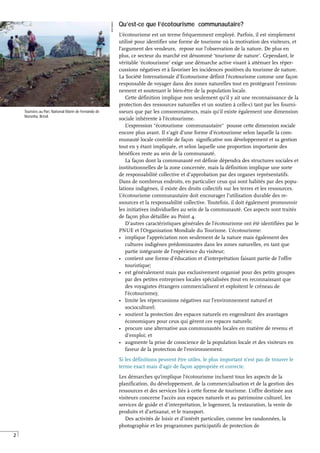 2
Qu’est-ce que l’écotourisme communautaire?
L’écotourisme est un terme fréquemment employé. Parfois, il est simplement
utilisé pour identifier une forme de tourisme où la motivation des visiteurs, et
l’argument des vendeurs, repose sur l’observation de la nature. De plus en
plus, ce secteur du marché est dénommé ‘tourisme de nature’. Cependant, le
véritable ‘écotourisme’ exige une démarche active visant à atténuer les réper-
cussions négatives et à favoriser les incidences positives du tourisme de nature.
La Société Internationale d’Ecotourisme définit l’écotourisme comme une façon
responsable de voyager dans des zones naturelles tout en protégeant l’environ-
nement et soutenant le bien-être de la population locale.
Cette définition implique non seulement qu’il y ait une reconnaissance de la
protection des ressources naturelles et un soutien à celle-ci tant par les fourni-
sseurs que par les consommateurs, mais qu’il existe également une dimension
sociale inhérente à l’écotourisme.
L’expression "écotourisme communautaire" pousse cette dimension sociale
encore plus avant. Il s’agit d’une forme d’écotourisme selon laquelle la com-
munauté locale contrôle de façon significative son développement et sa gestion
tout en y étant impliquée, et selon laquelle une proportion importante des
bénéfices reste au sein de la communauté.
La façon dont la communauté est définie dépendra des structures sociales et
institutionnelles de la zone concernée, mais la définition implique une sorte
de responsabilité collective et d’approbation par des organes représentatifs.
Dans de nombreux endroits, en particulier ceux qui sont habités par des popu-
lations indigènes, il existe des droits collectifs sur les terres et les ressources.
L’écotourisme communautaire doit encourager l’utilisation durable des re-
ssources et la responsabilité collective. Toutefois, il doit également promouvoir
les initiatives individuelles au sein de la communauté. Ces aspects sont traités
de façon plus détaillée au Point 4.
D’autres caractéristiques générales de l’écotourisme ont été identifiées par le
PNUE et l’Organisation Mondiale du Tourisme. L’écotourisme:
• implique l’appréciation non seulement de la nature mais également des
cultures indigènes prédominantes dans les zones naturelles, en tant que
partie intégrante de l’expérience du visiteur;
• contient une forme d’éducation et d’interprétation faisant partie de l’offre
touristique;
• est généralement mais pas exclusivement organisé pour des petits groupes
par des petites entreprises locales spécialisées (tout en reconnaissant que
des voyagistes étrangers commercialisent et exploitent le créneau de
l’écotourisme);
• limite les répercussions négatives sur l’environnement naturel et
socioculturel;
• soutient la protection des espaces naturels en engendrant des avantages
économiques pour ceux qui gèrent ces espaces naturels;
• procure une alternative aux communautés locales en matière de revenu et
d’emploi; et
• augmente la prise de conscience de la population locale et des visiteurs en
faveur de la protection de l’environnement.
Si les définitions peuvent être utiles, le plus important n’est pas de trouver le
terme exact mais d’agir de façon appropriée et correcte.
Les démarches qu’implique l’écotourisme incluent tous les aspects de la
planification, du développement, de la commercialisation et de la gestion des
ressources et des services liés à cette forme de tourisme. L’offre destinée aux
visiteurs concerne l’accès aux espaces naturels et au patrimoine culturel, les
services de guide et d’interprétation, le logement, la restauration, la vente de
produits et d’artisanat, et le transport.
Des activités de loisir et d’intérêt particulier, comme les randonnées, la
photographie et les programmes participatifs de protection de
Touristes au Parc National Marin de Fernando de
Noronha, Brésil.
WWF
BRAZIL
 