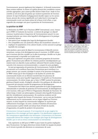 3
Une famille Baima, propriétaires d'un gîte d'hôte au
village de Yazhe, Comté de Pingwu, Chine. Après
l'interdiction récente de l'exploitation des forêts, on
espère que le tourisme offrira d'autres sources de
revenus aux Baimas. Les touristes en route pour les
réserves de pandas peuvent loger chez l'habitant.
J
WOOLFORD,
WWF-UK
l’environnement, peuvent également être intégrées à la formule écotourisme.
Dans certains endroits, la chasse et la pêche peuvent être considérées comme
activités appropriées, pour autant qu’elles fassent l’objet d’une étude et d’un
contrôle au sein d’un plan de gestion qui soutient la protection de l’environ-
nement. Ce type d’utilisation écologiquement durable repose sur les savoirs
locaux, procure des revenus significatifs sur le plan local et encourage les
communautés à avoir une haute estime de la faune et de la flore, ce qui
engendre des avantages nets pour la protection de l’environnement.
La position du WWF
La Déclaration du WWF sur le Tourisme (WWF International, 2001) énonce
que le WWF et l’industrie du tourisme se doivent de partager un objectif
commun: la préservation à long terme de l’environnement naturel. Le com-
muniqué présente une vision selon laquelle le développement et la pratique
du tourisme doivent:
• faire partie d’une stratégie plus large de développement durable;
• être compatibles avec une protection efficace des écosystèmes naturels; et
• impliquer les populations et les cultures locales, en leur assurant un partage
équitable des avantages.
Cette position a pour point de départ la reconnaissance d’objectifs environ-
nementaux, sociaux et de développement pour le tourisme. Le WWF estime
que le tourisme doit être rentable sur le plan économique, durable sur le plan
environnemental, et équitable sur le plan social.
Bien qu’il représente une petite (mais croissante) proportion du tourisme
global, l’écotourisme peut afficher les relations positives interdépendantes qui
existent entre ces objectifs et ainsi améliorer utilement l’état de nombre d’espaces
naturels et de ressources environnementales, y compris les aires protégées.
En tant qu’organisation de protection de l’environnement, l’intérêt du WWF
se concentre sur la meilleure façon dont l’écotourisme peut contribuer à sa
propre mission, qui consiste à protéger la nature et les processus écologiques.
Le WWF estime que le fait d’impliquer et de faciliter les activités des
communautés locales est un élément essentiel dans les processus de
conservation, raison pour laquelle l’organisation s’est penché sur l’écotourisme
communautaire. En même temps, par ce biais, le WWF soutient les principes
généraux d’équité sociale, d’intégrité culturelle et les politiques de réduction de
la pauvreté qui orientent nombre de programmes de développement.
L’écotourisme fait l’objet d’une attention particulière de la part d’organisations
internationales et nationales de protection de l’environnement, de développement
et de tourisme, telles que le PNUE et l’Organisation Mondiale du Tourisme. En
même temps, il existe une préoccupation croissante selon laquelle l’écotourisme
doit être véritablement communautaire. De nombreux incidents ont été
rapportés selon lesquels des formes d’‘écotourisme’, qui ne sont pas focalisées
suffisamment sur les communautés, ont un impact négatif sur l’environ-
nement, et selon lesquels les communautés indigènes ne reçoivent pas
suffisamment d’avantages. En outre, nombre d’initiatives d’écotourisme
communautaire à petite échelle ont échoué faute d’étude du marché,
d’organisation, de qualité du produit et de promotion.
L’écotourisme n’est pas la panacée. Il est important de ne pas exagérer les
perspectives et les avantages qu’il peut apporter. Une planification soigneuse et
des connaissances approfondies sont nécessaires. L’écotourisme et le tourisme
responsable doivent être intégrés à des stratégies plus larges de développement
durable, que ce soit au niveau communautaire ou international.
Cela représente un défi pour le WWF et pour toutes les parties impliquées
dans l’écotourisme. Ces lignes directrices tentent d’aider les équipes de projets
sur le terrain à prendre des décisions en connaissance de cause.
 