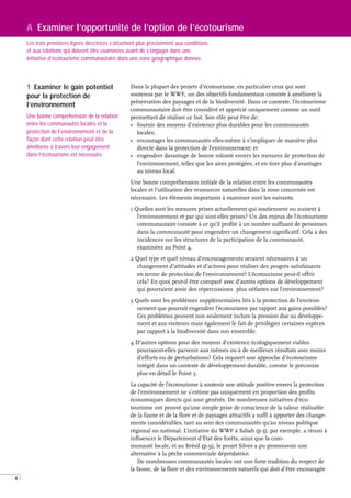 4
A Examiner l’opportunité de l’option de l’écotourisme
Les trois premières lignes directrices s’attachent plus précisément aux conditions
et aux relations qui doivent être examinées avant de s’engager dans une
initiative d’écotourisme communautaire dans une zone géographique donnée.
Dans la plupart des projets d’écotourisme, en particulier ceux qui sont
soutenus par le WWF, un des objectifs fondamentaux consiste à améliorer la
préservation des paysages et de la biodiversité. Dans ce contexte, l’écotourisme
communautaire doit être considéré et apprécié uniquement comme un outil
permettant de réaliser ce but. Son rôle peut être de:
• fournir des moyens d’existence plus durables pour les communautés
locales;
• encourager les communautés elles-même à s’impliquer de manière plus
directe dans la protection de l’environnement; et
• engendrer davantage de bonne volonté envers les mesures de protection de
l’environnement, telles que les aires protégées, et en tirer plus d’avantages
au niveau local.
Une bonne compréhension initiale de la relation entre les communautés
locales et l’utilisation des ressources naturelles dans la zone concernée est
nécessaire. Les éléments importants à examiner sont les suivants.
1 Quelles sont les mesures prises actuellement qui soutiennent ou nuisent à
l’environnement et par qui sont-elles prises? Un des enjeux de l’écotourisme
communautaire consiste à ce qu’il profite à un nombre suffisant de personnes
dans la communauté pour engendrer un changement significatif. Cela a des
incidences sur les structures de la participation de la communauté,
examinées au Point 4.
2 Quel type et quel niveau d’encouragements seraient nécessaires à un
changement d’attitudes et d’actions pour réaliser des progrès satisfaisants
en terme de protection de l’environnement? L’écotourisme peut-il offrir
cela? En quoi peut-il être comparé avec d’autres options de développement
qui pourraient avoir des répercussions plus néfastes sur l’environnement?
3 Quels sont les problèmes supplémentaires liés à la protection de l’environ-
nement que pourrait engendrer l’écotourisme par rapport aux gains possibles?
Ces problèmes peuvent non seulement inclure la pression due au développe-
ment et aux visiteurs mais également le fait de privilégier certaines espèces
par rapport à la biodiversité dans son ensemble.
4 D’autres options pour des moyens d’existence écologiquement viables
pourraient-elles parvenir aux mêmes ou à de meilleurs résultats avec moins
d’efforts ou de perturbations? Cela requiert une approche d’écotourisme
intégré dans un contexte de développement durable, comme le préconise
plus en détail le Point 3.
La capacité de l’écotourisme à soutenir une attitude positive envers la protection
de l’environnement ne s’estime pas uniquement en proportion des profits
économiques directs qui sont générés. De nombreuses initiatives d’éco-
tourisme ont prouvé qu’une simple prise de conscience de la valeur réalisable
de la faune et de la flore et de paysages attractifs a suffi à apporter des change-
ments considérables, tant au sein des communautés qu’au niveau politique
régional ou national. L’initiative du WWF à Sabah (p.5), par exemple, a réussi à
influencer le Département d’État des forêts, ainsi que la com-
munauté locale, et au Brésil (p.9), le projet Silves a pu promouvoir une
alternative à la pêche commerciale déprédatrice.
De nombreuses communautés locales ont une forte tradition du respect de
la faune, de la flore et des environnements naturels qui doit d’être encouragée
1 Examiner le gain potentiel
pour la protection de
l’environnement
Une bonne compréhension de la relation
entre les communautés locales et la
protection de l’environnement et de la
façon dont cette relation peut être
améliorée à travers leur engagement
dans l’écotourisme est nécessaire.
 