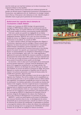 5
Renforcement des capacités dans le domaine de
l’écotourisme à Sabah, Malaisie
À Sabah, avec l’assistance du WWF-Norvège et du gouvernement
norvégien, le WWF-Malaisie collabore avec la communauté locale du
village de Batu Putih, sur la partie inférieure de la rivière Kinabatangan,
sur un projet modèle de tourisme communautaire durable (MESCOT).
Cette zone a perdu une quantité non négligeable de son habitat
naturel en raison de l’expansion des plantations de palmiers à huile et de
l’exploitation forestière. MESCOT vise à créer une source alternative
durable de revenus. Les villageois eux-mêmes ont reconnu le potentiel de
l’écotourisme et ont sollicité les conseils du WWF.
Le projet a cherché à obtenir une large participation des villageois à
l’écotourisme, répartissant ainsi les avantages et faisant connaître plus
largement les enjeux de protection de l’environnement. Une période
initiale d’étroites consultations a permis d’identifier au sein de la
communauté les capacités dont ils auraient besoin pour le bon dévelop-
pement d’un projet. Ces capacités, qui comprennent l’hospitalité, la
finance, la commercialisation, les compétences informatiques et l’anglais
de base, ont été développées petit à petit. Une étude approfondie a
également été menée pour identifier les ressources naturelles et culturelles
qui pourraient être incluses dans l’offre produit. Une leçon importante qui
en a été tirée est le temps nécessaire au renforcement des capacités pour
qu’un produit d’ensemble de bonne qualité soit développé.
Les structures mises en place pour la participation de la communauté
ont été de grande importance. Le groupe central de planification a fait
preuve d’un engagement exceptionnel sur une longue période. Des
associations distinctes ont développé des activités telles que les séjours
chez l’habitant, les services de bateaux et l’artisanat du village. Des jeunes
figuraient au nombre des participants et l’équilibre entre les sexes fut
respecté. Une présence permanente, sous forme de bureau atelier, fut
installée dès la première phase du projet.
Le premier élément de l’offre touristique à avoir été mis en place fut le
logement chez l’habitant. Plus de 800 nuitées ont été comptabilisées au
cours des six premiers mois, ce qui est considéré comme un début modeste
mais significatif. Une proportion considérable des revenus est restée dans
la communauté. Une attention particulière a été accordée aux réactions des
visiteurs et des voyagistes, et de tenir compte des leçons et commentaires.
Le temps passé à renforcer les capacités internes est considéré comme
important pour la viabilité du projet après le retrait de l’assistance du
WWF. La commercialisation restera un enjeu majeur. Le fait de forger
des liens avec les voyagistes et autres partenaires a été important dans ce
cas. Encouragé par MESCOT, le département du Ministère d’état du
Tourisme chargé du développement des séjours chez l’habitant est
devenu plus actif dans le développement et la promotion du produit.
MESCOT a suscité une préoccupation accrue quant à la diminution
des ressources forestières dans la zone. Le développement de sentiers
interprétatifs par la communauté locale a stimulé son intérêt et une prise
de conscience de la richesse de la biodiversité. La participation au tourisme
a encouragé des initiatives telles la collecte des ordures, des améliorations
au niveau du paysage local et un programme de réhabilitation de la forêt.
Certaines de ces activités ont impliqué les visiteurs eux-mêmes.
Service de transport par bateau offert par la
communauté aux touristes à Sabah, Malaisie.
MESCOT
sans être minée par une trop forte insistance sur la valeur économique. Il est
important d’obtenir un bon équilibre.
Dès le début, l’examen de ces enjeux doit non seulement permettre de
prendre une décision quant à l’opportunité de poursuivre le développement de
l’écotourisme, mais également servir de fondements à la stratégie à adopter
(voir le Point 5). Il faut penser à des indicateurs et à des objectifs simples et
réalisables visant un gain pour la protection de l’environnement.
 