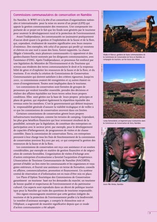 7
Commissions communautaires de conservation en Namibie
En Namibie, le WWF est à la tête d’un consortium d’organisations nation-
ales et internationales pour la mise en œuvre d’un projet (LIFE) qui
appuie la gestion communautaire des ressources. Une composante im-
portante de ce projet est le fait que les fonds sont générés par le tourisme
pour soutenir le développement rural et la protection de l’environnement.
Avant l’indépendance, les communautés ne jouissaient pratiquement
d’aucun droit quant à la gestion et l’exploitation de la faune et de la flore,
qui, cependant, rivalisaient de manière significative avec leurs moyens
d’existence. Des exemples, tels celui d’un paysan qui perdit 97 moutons
et chèvres en une nuit à cause des lions, furent rapportés. La chasse
illégale s’intensifia, mais plusieurs communautés s’y opposèrent et des
gardes-chasses furent nommés par les dirigeants communautaires, avec
l’assistance d’ONG. Après l’indépendance, ce processus fut renforcé par
une législation du Ministère de l’Environnement et du Tourisme qui
octroya aux résidents des terres communautaires le droit et la responsa-
bilité de gérer et d’exploiter les ressources de la faune et de la flore, et du
tourisme. Il en résulta la création de Commissions de Conservation
Communautaire qui doivent satisfaire à des critères rigoureux. Jusqu’en
2001, 12 commissions avaient été enregistrées et 25 autres étaient en
cours d’enregistrement. Toutes sont impliquées dans le tourisme.
Les commissions de conservation sont formées de groupes de
personnes qui veulent travailler ensemble, prendre des décisions et
réaliser des affaires équitables sur leurs terres selon leurs propres
conditions. Elles sont gérées sur la base de leurs propres principes et
plans de gestion, qui stipulent également la répartition équitable des
revenus entre les membres. C’est le gouvernement qui détient toujours
la responsabilité générale d’assurer la viabilité écologique et de veiller à
ce que les commissions de conservation œuvrent dans ces limites.
Certaines commissions de conservation gèrent leurs propres
infrastructures touristiques, comme les terrains de camping. Cependant,
les plus gros bénéfices financiers qui leur reviennent résultent de la
possibilité, octroyée par la législation, de constituer des entreprises en
participation avec le secteur privé, par exemple, pour le développement
de capacités d’hébergement, de programmes de visites et de chasse
contrôlée. Dans la commission de conservation Torra, ces entreprises
prennent à leur charge tous les frais de fonctionnement de la commission
de conservation (environ $15.000 par an), ce qui comprend la gestion des
ressources de la faune et de la flore.
Les commissions de conservation ont reçu une assistance et un soutien
considérables, par exemple en matière de gestion financière et de négoci-
ation de contrats favorables. L’organisation de visites d’échange avec
d’autres entreprises d’ecotourisme a favorisé l’acquisition d’expérience.
L’Association de Tourisme Communautaire de Namibie (NACOBTA)
permet d’établir un lien entre les communautés et les organismes et voya-
gistes extérieurs, et fournit une assistance en terme de formation, conseils
en affaires, commercialisation, promotion et financement. Un système
central de réservation et d’information est en train d’être mis en place.
Les Plans d’Option Touristique des Commissions de Conservation
garantissent un tourisme basé sur les demandes du marché, un tourisme
de bonne qualité et respectueux de l’environnement et du patrimoine
culturel. Ces aspects sont reproduits dans un décret de politique tourist-
ique pour la Namibie qui traite des questions de tourisme responsable.
Des signes encourageants montrent que cette gestion intégrée du
tourisme et de la protection de l’environnement profite à la biodiversité.
Le nombre d’animaux sauvages, y compris le rhinocéros noir et
l’éléphant, a augmenté de manière significative depuis que ce mode
d’action communautaire a été adopté.
Jeune fille Himba, Namibie
J
NEWBY,
WWF-UK
Camp Damaraland, un logement pour écotouristes dans
la Commission de Conservation de Torra, Namibie.
E
PARKER,
WWF-UK
Vitalia et Marcus, gardiens de faune communautaires de
la Commission de Conservation de Torra en Namibie, en
compagnie de touristes, sur les traces des rhinos.
E
PARKER,
WWF-UK
 