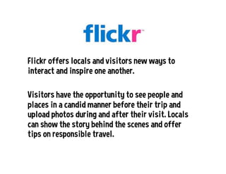Flickr offers locals and visitors new ways to
interact and inspire one another.
Visitors have the opportunity to see people and
places in a candid manner before their trip and
upload photos during and after their visit. Locals
can show the story behind the scenes and offer
tips on responsible travel.
 