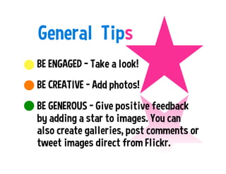 General Tips
BE ENGAGED – Take a look!
BE CREATIVE - Add photos!
BE GENEROUS - Give positive feedback
by adding a star to images. You can
also create galleries, post comments or
tweet images direct from Flickr.
 