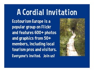 A Cordial Invitation
Ecotourism Europe is a
popular group on Flickr
and features 600+ photos
and graphics from 50+
members, including local
tourism pros and visitors.
Everyone’s invited. Join us!
 