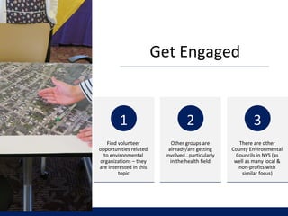 Get Engaged
Find volunteer
opportunities related
to environmental
organizations – they
are interested in this
topic
1
Other groups are
already/are getting
involved…particularly
in the health field
2
There are other
County Environmental
Councils in NYS (as
well as many local &
non-profits with
similar focus)
3
 