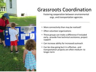 Grassroots Coordination
• More connectivity than may be realized?
• Often volunteer organizations
• These groups can make a difference if included
early…provide free technical assistance, project
support
• Can increase ability for increased outreach
• Can be slow going but it is effective…and
transportation projects are often medium- to
longer-term
Fostering cooperation between environmental
orgs. and transportation agencies
 