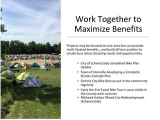 Work Together to
Maximize Benefits
Projects may be focused on one area but can provide
multi-faceted benefits…and build off one another to
create buzz about bicycling needs and opportunities.
• City of Schenectady completed Bike Plan
Update
• Town of Glenville developing a Complete
Streets Concept Plan
• Electric City Bike Rescue out in the community
regularly
• Cycle the Erie Canal Bike Tour is very visible in
the County each summer
• Mohawk Harbor Mixed-Use Redevelopment
(Schenectady)
 