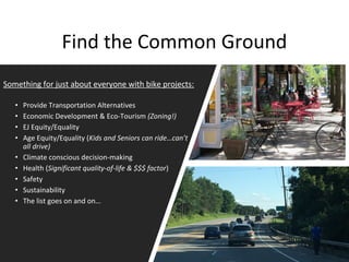 Find the Common Ground
Something for just about everyone with bike projects:
• Provide Transportation Alternatives
• Economic Development & Eco-Tourism (Zoning!)
• EJ Equity/Equality
• Age Equity/Equality (Kids and Seniors can ride…can’t
all drive)
• Climate conscious decision-making
• Health (Significant quality-of-life & $$$ factor)
• Safety
• Sustainability
• The list goes on and on…
 