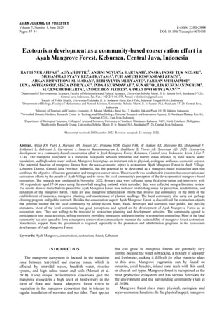 ASIAN JOURNAL OF FORESTRY
Volume 7, Number 1, June 2023 E-ISSN: 2580-2844
Pages: 37-44 DOI: 10.13057/asianjfor/r070105
Ecotourism development as a community-based conservation effort in
Ayah Mangrove Forest, Kebumen, Central Java, Indonesia
RATIH NUR AFIFAH1
, AISYAH PUTRI2
, ANDINI NOVIANA HARTANTI1
, SNADA INDAH TUK NEGARI1
,
MUHAMMAD SYAVY REZA PRATAMA1
, PUJI ASTUTI KISWANTARI ZUAINI3
,
AHSAN RISFATHONI AL MADANI1
, BEBI SYLVIA MURYANTO1
, FARHAN MUHAMMAD1
,
LUNA ASTIKASARI1
, SISCA INDRIYANI1
, INDAH KURNIAWATI4
, SUNARTO1
, LIA KUSUMANINGRUM1
,
SUGENG BUDIHARTA5
, ANDRIE BON FLORES6
, AHMAD DWI SETYAWAN1,7,♥
1Department of Environmental Sciences, Faculty of Mathematics and Natural Sciences, Universitas Sebelas Maret. Jl. Ir. Sutami 36A, Surakarta 57126,
Central Java, Indonesia. Tel./Fax.: +62-271-663375, ♥email: volatileoils@gmail.com
2Faculty of Public Health, Universitas Tadulako. Jl. Ir. Soekarno Hatta Km.9 Palu, Sulawesi Tengah 94116, Indonesia
3Department of Biology, Faculty of Mathematics and Natural Sciences, Universitas Sebelas Maret. Jl. Ir. Sutami 36A, Surakarta 57126, Central Java,
Indonesia
4Ministry of Tourism and Creative Economy. Jl. Medan Merdeka Barat No.17, Gambir, Jakarta Pusat 10110, Jakarta, Indonesia
5Purwodadi Botanic Gardens, Research Center for Ecology and Ethnobiology, National Research and Innovation Agency. Jl. Surabaya-Malang Km. 65,
Pasuruan 67163, East Java, Indonesia
6Department of Biological Sciences, College of Arts and Sciences, University of Southern Mindanao. Kabacan, 9407, North Cotabato, Philippines
7Biodiversity Research Group, Universitas Sebelas Maret. Jl. Ir. Sutami 36A, Surakarta 57126, Central Java, Indonesia
Manuscript received: 25 December 2022. Revision accepted: 23 January 2022.
Abstract. Afifah RN, Putri A, Hartanti AN, Negari SIT, Pratama MSR, Zuaini PAK, Al Madani AR, Muryanto BS, Muhammad F,
Astikasari L, Indriyani S, Kurniawati I, Sunarto, Kusumaningrum L, Budiharta S, Flores AB, Setyawan AD. 2023. Ecotourism
development as a community-based conservation effort in Ayah Mangrove Forest, Kebumen, Central Java, Indonesia. Asian J For 7:
37-44. The mangrove ecosystem is a transition ecosystem between terrestrial and marine zones affected by tidal waves, water
inundation, and high saline water and soil. Mangrove forest plays an important role in physical, ecological and socio-economic aspects.
One potential function of mangrove forests from the socio-economic aspect is ecotourism. Ayah Mangrove Forest in Ayah Village,
Kebumen District, Central Java Province, Indonesia, has the potential to be developed as a mangrove-based ecotourism area that
combines the objective of income generation and mangrove conservation. This research was conducted to examine the conservation and
ecotourism efforts by the people of Ayah Village and to assess the local community's perception of the development of mangrove-based
ecotourism. The research was conducted in November 2022. Primary data were collected using field observation and interviews with
100 respondents aged 17-60 years using the snowball sampling method, while secondary data were collected using a literature review.
The results showed that efforts to protect the Ayah Mangrove Forest area included establishing zones for protection, rehabilitation, and
utilization of the mangrove forest. There are also mangrove rehabilitation efforts that involve the community in the form of the
establishment of nurseries, mangrove planting, and maintenance of planted seedlings. The local community also carry out garbage
cleaning program and public outreach. Besides the conservation aspect, Ayah Mangrove Forest is also utilized for ecotourism objects
that generate income for the local community by selling tickets, boats, foods, beverages and souvenirs, tour guides, and parking
attendants. Most of the local community has good perceptions and agreed on the development of Ayah Mangrove Forest as an
ecotourism area. They are willing to be involved in ecotourism planning and development activities. The community agreed to
participate in tour guide activities, selling souvenirs, providing homestays, and participating in ecotourism counseling. Most of the local
community has also agreed to form a mangrove conservation community to maintain the sustainability of mangrove forest ecotourism.
Nonetheless, support from the government is required, especially in the promotion and rehabilitation programs in the ecotourism
development of Ayah Mangrove Forest.
Keywords: Ayah Mangrove, conservation, ecotourism, forest, Kebumen
INTRODUCTION
The mangrove ecosystem is located in the transition
zone between terrestrial and marine zones, which is
affected by intertidal waves, brackish water, riverine
system, and high saline water and soils (Martuti et al.
2018). These unique environmental conditions give the
mangrove ecosystem a high level of biodiversity in the
form of flora and fauna. Mangrove forest refers to
vegetation in the mangrove ecosystem that is tolerant to
regular inundation of seawater and sea tides. Plant species
that can grow in mangrove forests are generally very
limited because the water is brackish, a mixture of seawater
and freshwater, making it difficult for other plants to adapt
to this area. Mangrove vegetation can be found on
estuaries, coral beaches, inland coral reefs with thin sand,
or alluvial soil types. Mangrove forest is recognized as the
most productive ecosystem and has various functions for
the environment and the surrounding community (Sari et
al. 2018).
Mangrove forest plays many physical, ecological and
socio-economic functions. In the physical aspect, mangrove
 