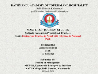 KATHMANDU ACADEMY OF TOURISM AND HOSPITALITY
Rabi Bhawan, Kathmandu
(Affiliated to Purbanchal University)
MASTER OF TOURISM STUDIES
Subject: Ecotourism Principles & Practices
Topic: Ecotourism Practice in Nepal with reference to National
Park
Prepared By:
Upadesh Kunwar
MTS
IV Semester
Submitted To:
Faculty of Management
MTS 411, Ecotourism Principles & Practices
KATH College, Rabi Bhawan, Kathmandu
19 March 2020
 