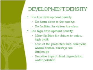 DEVELOPMENT DENSITY Too low development density:  No harm done to the reserve No facilities for visitors/travelers Too high development density: Many facilities for visitors to enjoy, high profit Loss of the protected area, threatens wildlife animal, destroys the landscape Negative impact: land degradation, water pollution 