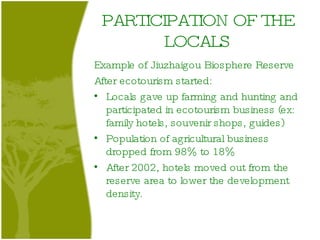 PARTICIPATION OF THE LOCALS Example of Jiuzhaigou Biosphere Reserve After ecotourism started: Locals gave up farming and hunting and participated in ecotourism business (ex: family hotels, souvenir shops, guides) Population of agricultural business dropped from 98% to 18% After 2002, hotels moved out from the reserve area to lower the development density. 