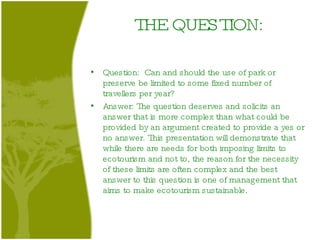 THE QUESTION: Question:  Can and should the use of park or preserve be limited to some fixed number of travellers per year? Answer: The question deserves and solicits an answer that is more complex than what could be provided by an argument created to provide a yes or no answer. This presentation will demonstrate that while there are needs for both imposing limits to ecotourism and not to, the reason for the necessity of these limits are often complex and the best answer to this question is one of management that aims to make ecotourism sustainable . 