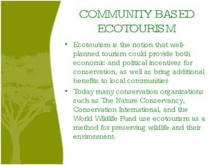 COMMUNITY BASED ECOTOURISM Ecotourism is the notion that well-planned tourism could provide both economic and political incentives for conservation, as well as bring additional benefits to local communities  Today many conservation organizations such as The Nature Conservancy, Conservation International, and the World Wildlife Fund use ecotourism as a method for preserving wildlife and their environment.  