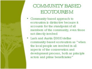 COMMUNITY BASED ECOTOURISM Community-based approach to ecotourism is distinctive because it accounts for the standpoint of all members of the community, even those not directly involved Lash and Austin (2003) define community-based ecotourism as “when the local people are involved in all aspects of the conservation and development process, both as principle actors and prime beneficiaries”  