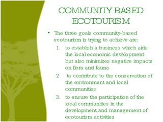 COMMUNITY BASED ECOTOURISM The three goals community-based ecotourism is trying to achieve are:  to establish a business which aids the local economic development but also minimizes negative impacts on flora and fauna to contribute to the conservation of the environment and local communities to ensure the participation of the local communities in the development and management of ecotourism activities  